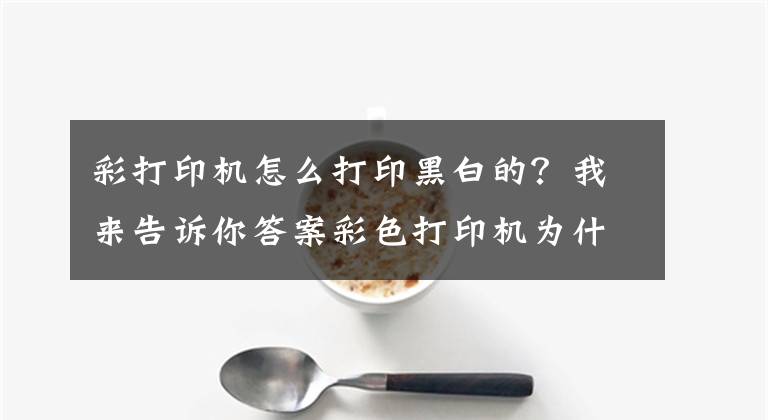 彩打印機怎么打印黑白的？我來告訴你答案彩色打印機為什么打印出來是黑白的？教你一招，就能打出彩色文件