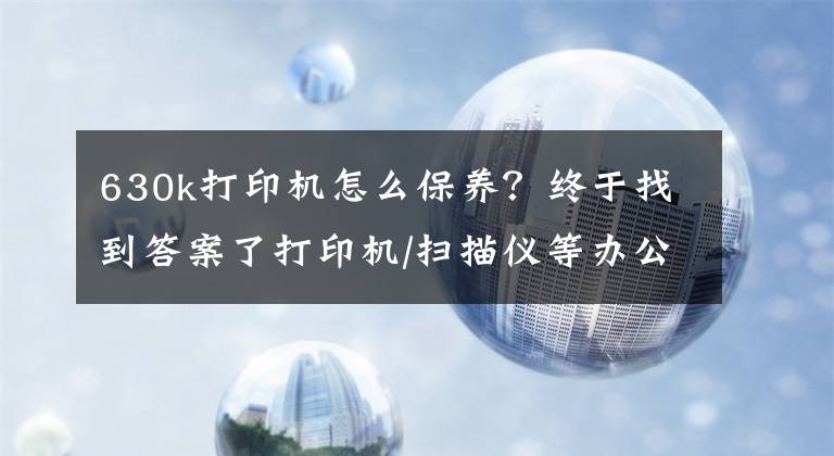 630k打印機(jī)怎么保養(yǎng)？終于找到答案了打印機(jī)/掃描儀等辦公設(shè)備的使用與保養(yǎng)方式，你學(xué)會(huì)了嗎？