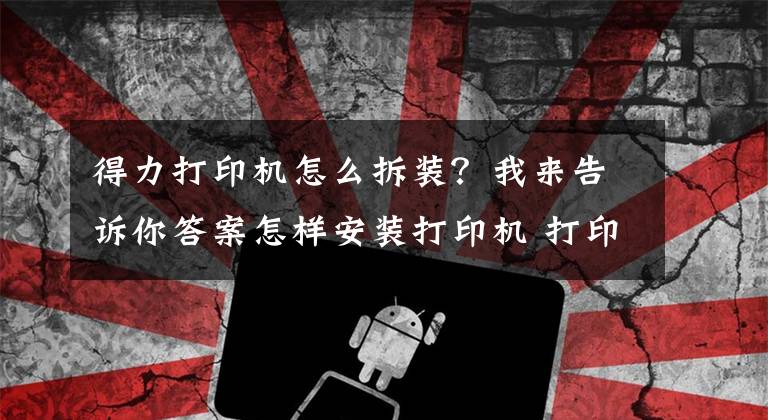 得力打印機怎么拆裝？我來告訴你答案怎樣安裝打印機 打印機如何保養(yǎng)