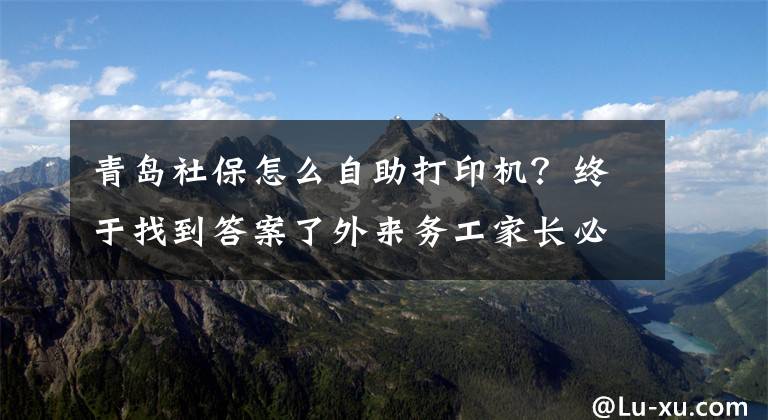 青島社保怎么自助打印機？終于找到答案了外來務(wù)工家長必看！如何在網(wǎng)上打印社保繳費證明&社保繳納須知