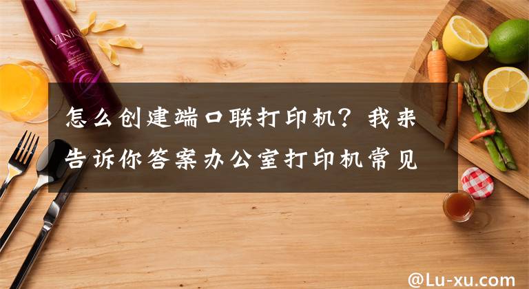 怎么創(chuàng)建端口聯打印機？我來告訴你答案辦公室打印機常見連接方式及基本故障處理方法