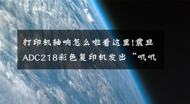 打印機軸響怎么啦看這里!震旦ADC218彩色復(fù)印機發(fā)出“嘰嘰”異響聲是什么問題？