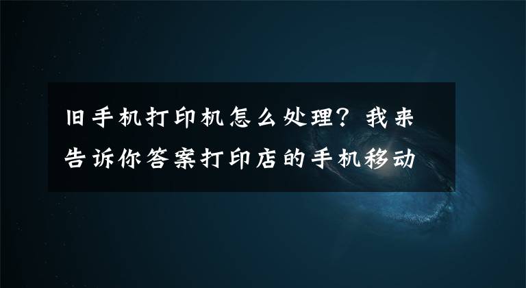 舊手機(jī)打印機(jī)怎么處理？我來(lái)告訴你答案打印店的手機(jī)移動(dòng)自助打印該如何操作呢？