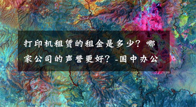 打印機(jī)租賃的租金是多少？哪家公司的聲譽(yù)更好？-國中辦公設(shè)備