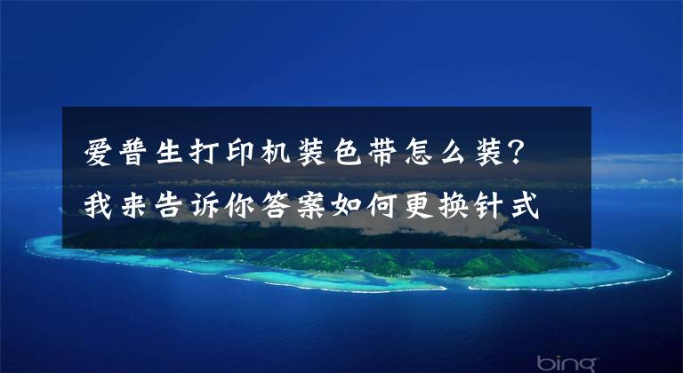 愛普生打印機裝色帶怎么裝？我來告訴你答案如何更換針式打印機色帶？