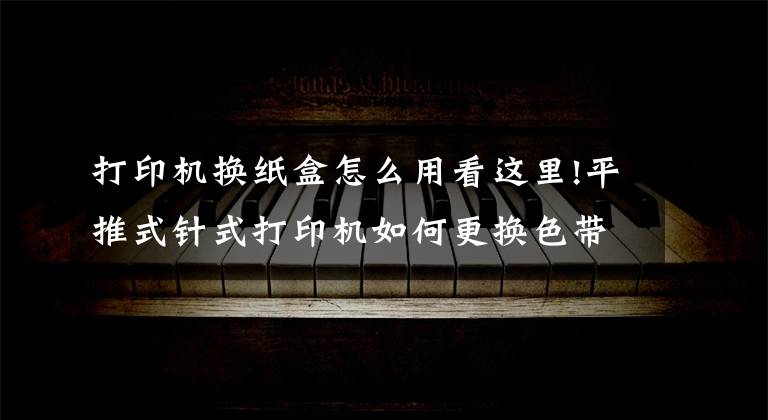 打印機(jī)換紙盒怎么用看這里!平推式針式打印機(jī)如何更換色帶盒？圖文步驟詳解