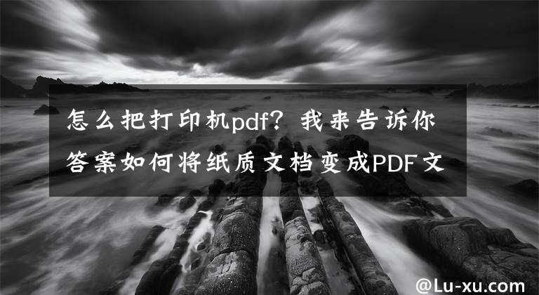 怎么把打印機(jī)pdf？我來告訴你答案如何將紙質(zhì)文檔變成PDF文件