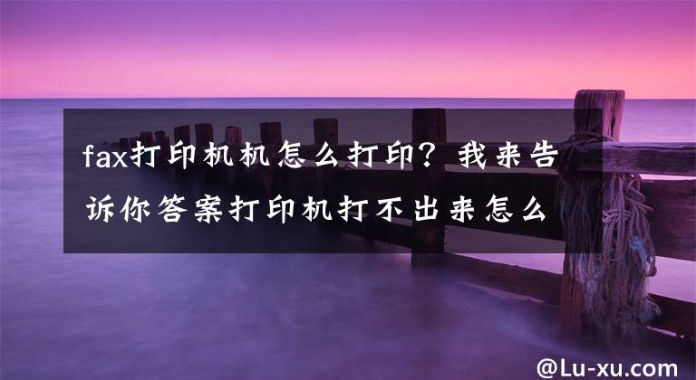 fax打印機(jī)機(jī)怎么打?。课襾砀嬖V你答案打印機(jī)打不出來怎么辦及如何正確使用