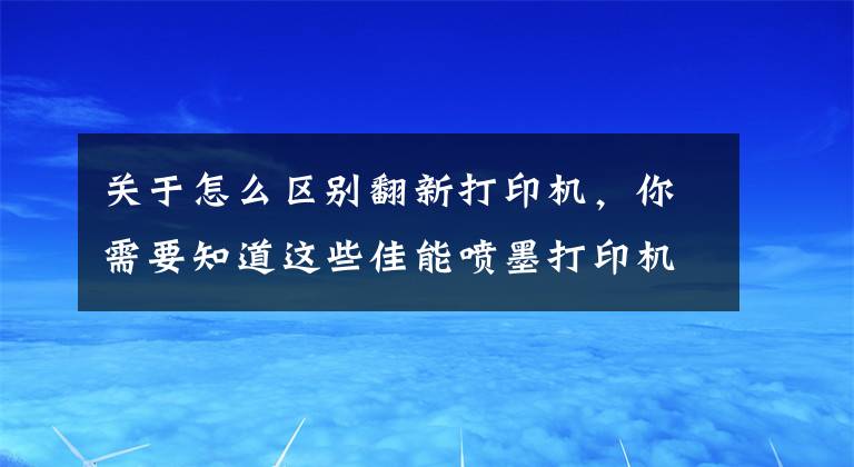 關于怎么區(qū)別翻新打印機，你需要知道這些佳能噴墨打印機如何辨別行貨水貨翻新貨，不要傻傻的選便宜的了