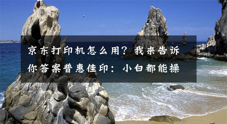 京東打印機(jī)怎么用？我來(lái)告訴你答案普惠佳?。盒“锥寄懿僮鞔蛴C(jī)的方法