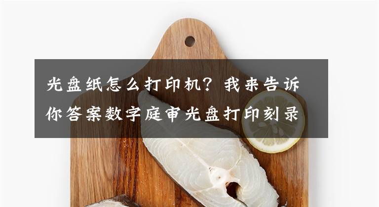 光盤紙怎么打印機？我來告訴你答案數(shù)字庭審光盤打印刻錄機--優(yōu)選愛普生