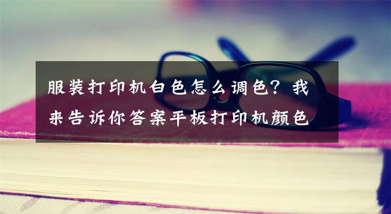 服裝打印機白色怎么調色？我來告訴你答案平板打印機顏色調整