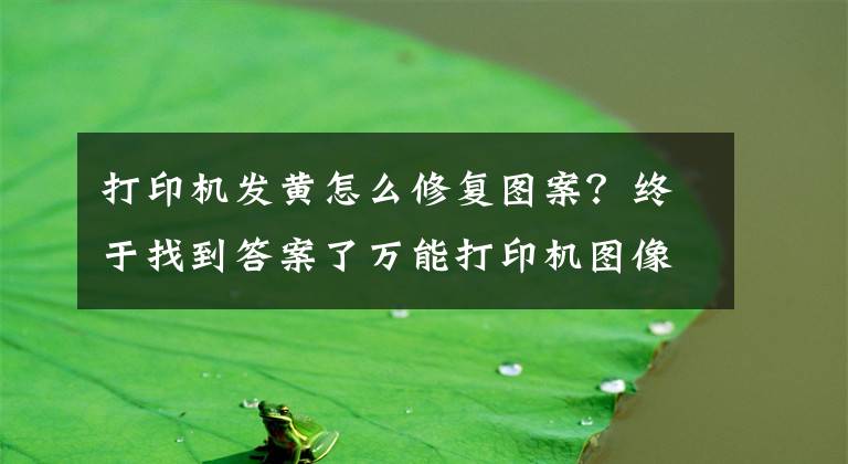 打印機發(fā)黃怎么修復(fù)圖案？終于找到答案了萬能打印機圖像輸出的有偏黃，偏青，偏紅