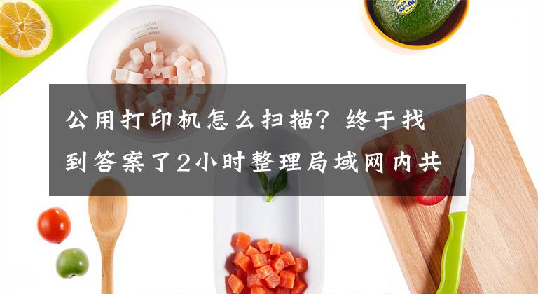 公用打印機怎么掃描？終于找到答案了2小時整理局域網(wǎng)內(nèi)共享打印機5個步驟，帶圖演示，一看就會操作