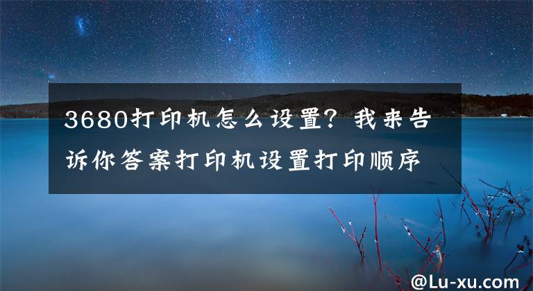 3680打印機(jī)怎么設(shè)置？我來告訴你答案打印機(jī)設(shè)置打印順序及word和excel打印順序的設(shè)置方法