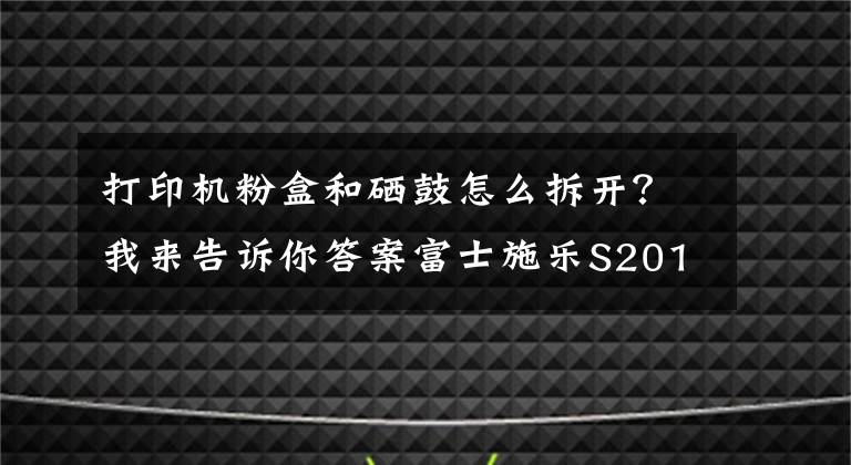 打印機(jī)粉盒和硒鼓怎么拆開？我來告訴你答案富士施樂S2011打印機(jī)更換硒鼓（感光鼓）教程