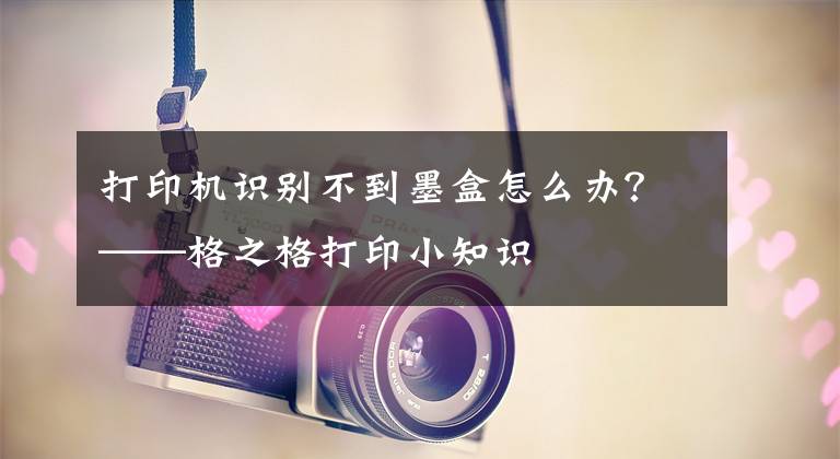 打印機識別不到墨盒怎么辦？——格之格打印小知識