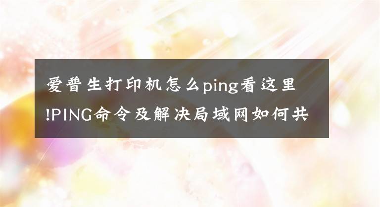 愛普生打印機(jī)怎么ping看這里!PING命令及解決局域網(wǎng)如何共享打印機(jī)的方法