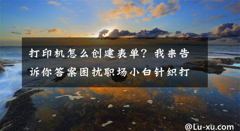 打印機怎么創(chuàng)建表單？我來告訴你答案困擾職場小白針織打印機二等分打印表單丟失問題