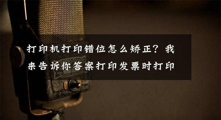 打印機打印錯位怎么矯正？我來告訴你答案打印發(fā)票時打印內(nèi)容有偏移？教你這樣打印輕松解決問題