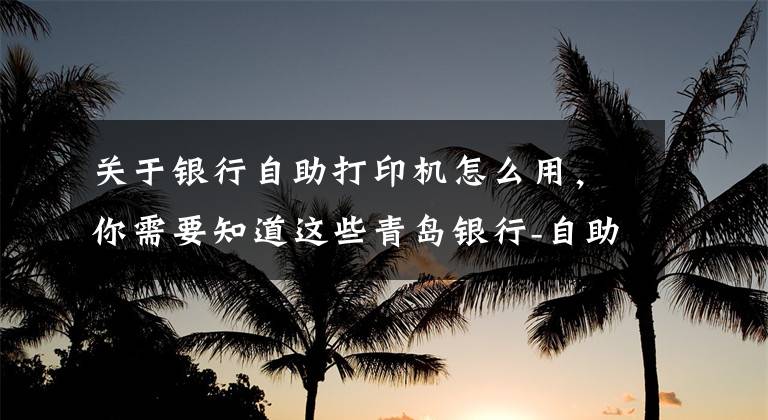 關(guān)于銀行自助打印機怎么用，你需要知道這些青島銀行-自助設備知多少