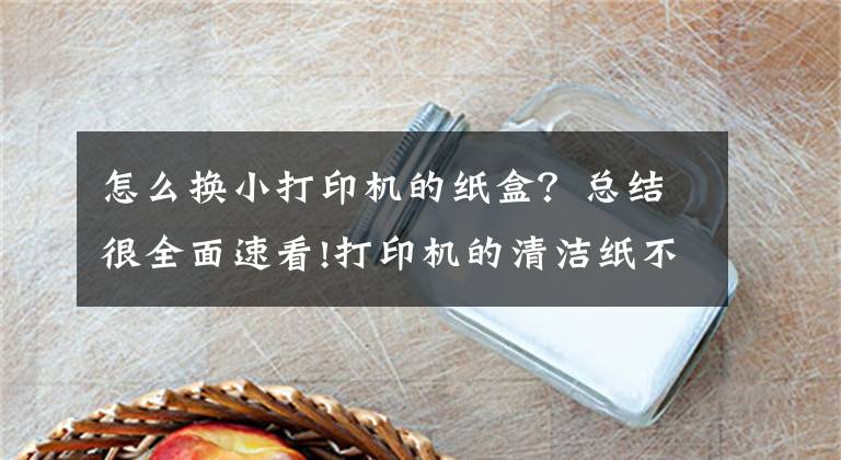 怎么換小打印機(jī)的紙盒？總結(jié)很全面速看!打印機(jī)的清潔紙不知道怎么更換，來這兒觀摩一下