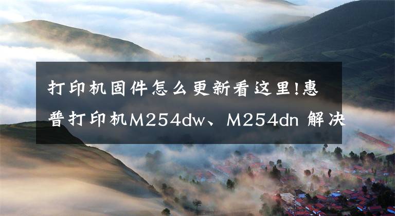 打印機固件怎么更新看這里!惠普打印機M254dw、M254dn 解決升級后兼容硒鼓不能用的問題