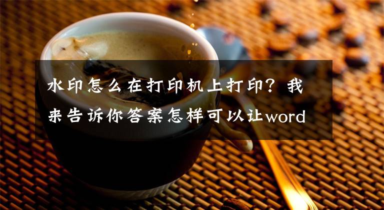 水印怎么在打印機(jī)上打印？我來(lái)告訴你答案怎樣可以讓word文檔打印的時(shí)候帶有水印呢？看完你馬上學(xué)會(huì)