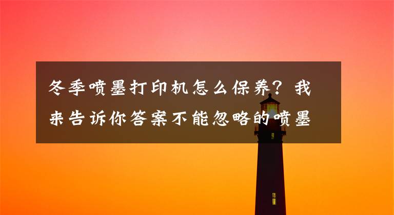 冬季噴墨打印機怎么保養(yǎng)？我來告訴你答案不能忽略的噴墨打印機保養(yǎng)常識