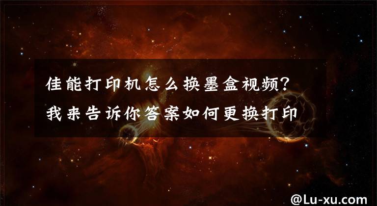 佳能打印機怎么換墨盒視頻？我來告訴你答案如何更換打印機墨盒？