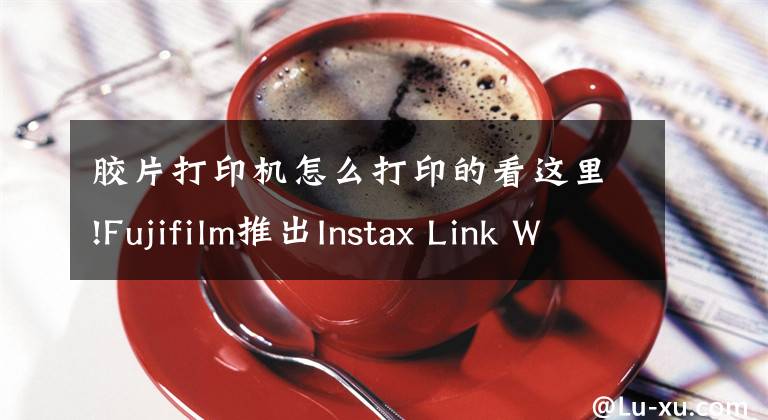 膠片打印機怎么打印的看這里!Fujifilm推出Instax Link Wide手機打印機：使用Instax Wide寬幅膠卷