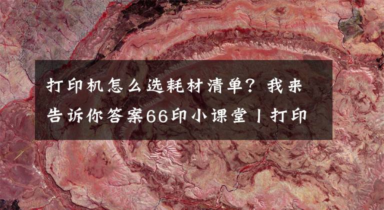 打印機(jī)怎么選耗材清單？我來告訴你答案66印小課堂丨打印耗材知多少