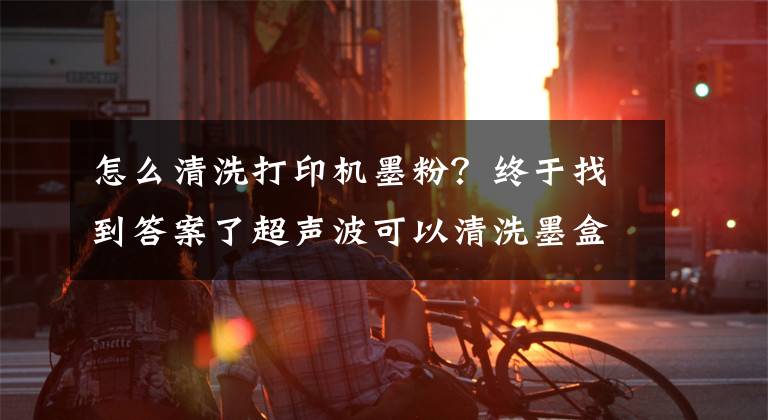 怎么清洗打印機墨粉？終于找到答案了超聲波可以清洗墨盒嗎？