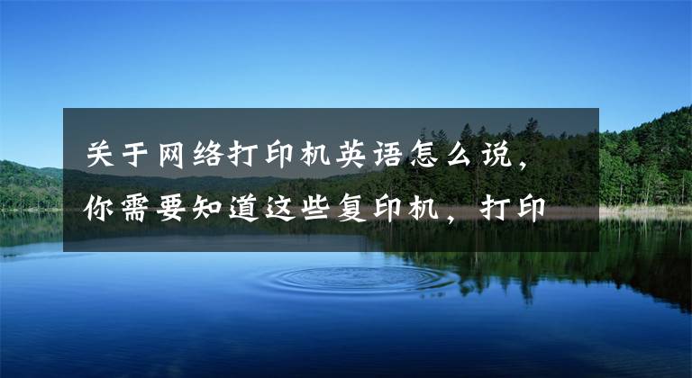 關(guān)于網(wǎng)絡(luò)打印機(jī)英語怎么說，你需要知道這些復(fù)印機(jī)，打印機(jī)，傳真機(jī)用英語怎么說？