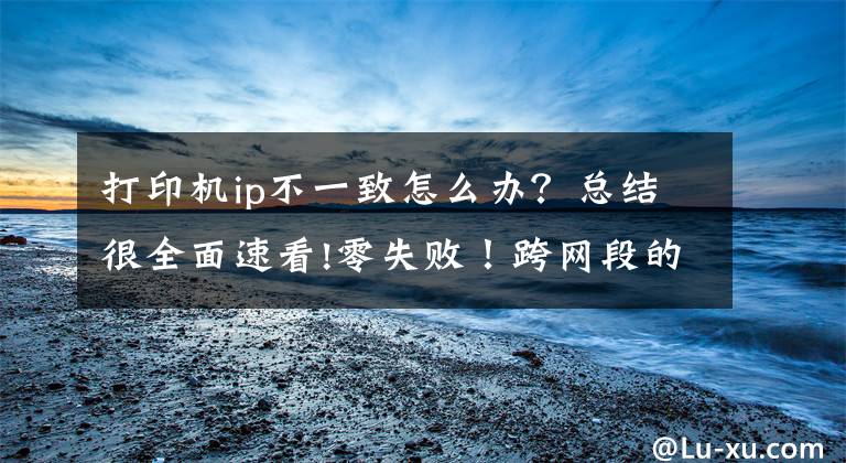 打印機ip不一致怎么辦？總結很全面速看!零失??！跨網(wǎng)段的共享打印機怎么連接