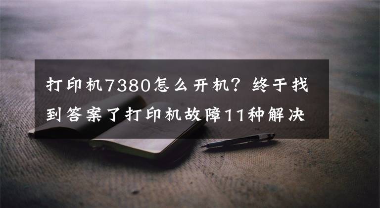 打印機7380怎么開機？終于找到答案了打印機故障11種解決方案