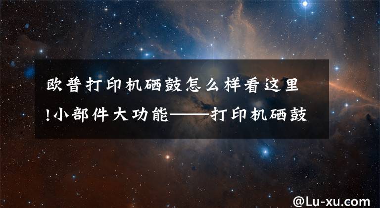 歐普打印機硒鼓怎么樣看這里!小部件大功能——打印機硒鼓主要部件及其功能