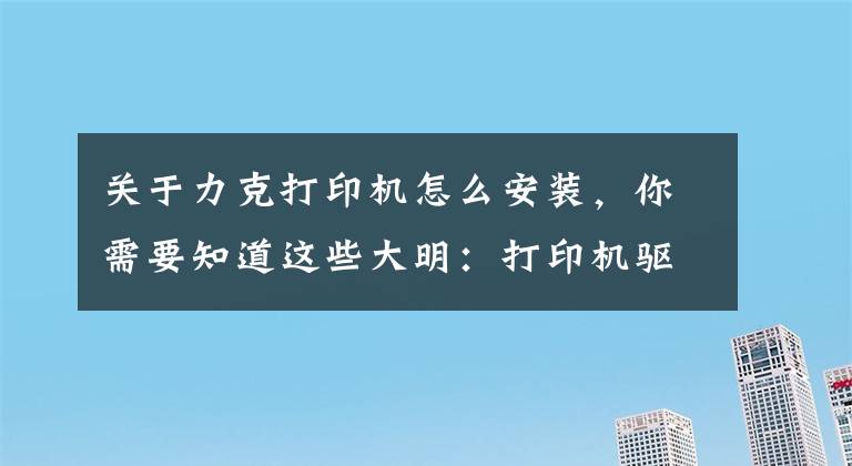 關(guān)于力克打印機(jī)怎么安裝，你需要知道這些大明：打印機(jī)驅(qū)動(dòng)怎么安裝？教你3招，輕松搞定