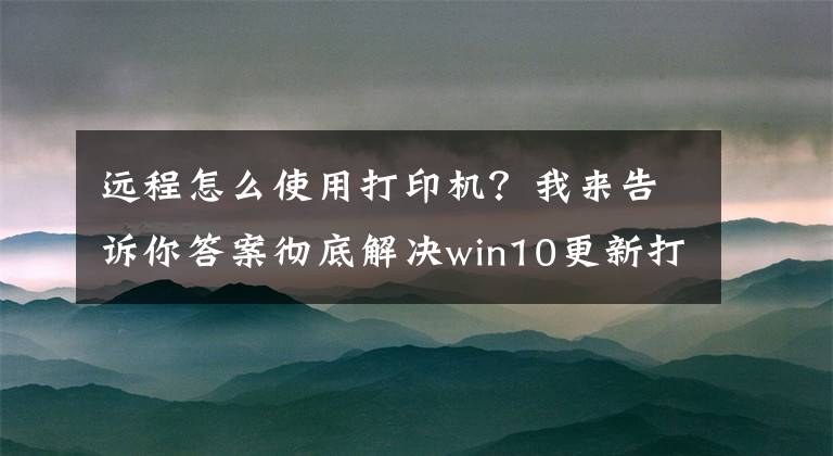 遠程怎么使用打印機？我來告訴你答案徹底解決win10更新打印機無法共享煩惱