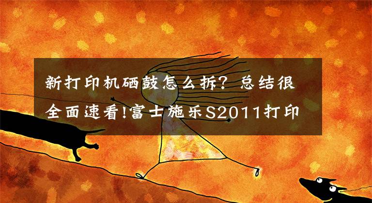 新打印機(jī)硒鼓怎么拆？總結(jié)很全面速看!富士施樂(lè)S2011打印機(jī)更換硒鼓（感光鼓）教程