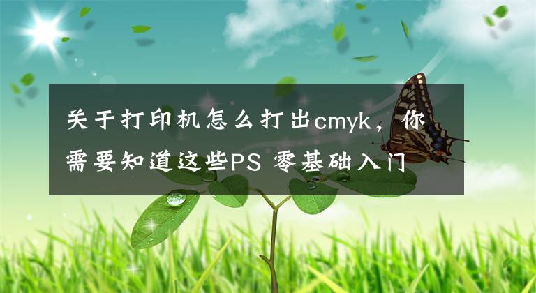 關(guān)于打印機怎么打出cmyk，你需要知道這些PS 零基礎(chǔ)入門 013：RGB 顏色模式，CMYK 顏色模式