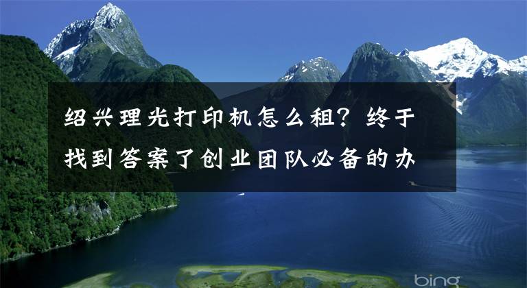 紹興理光打印機(jī)怎么租？終于找到答案了創(chuàng)業(yè)團(tuán)隊(duì)必備的辦公設(shè)備租賃配置清單