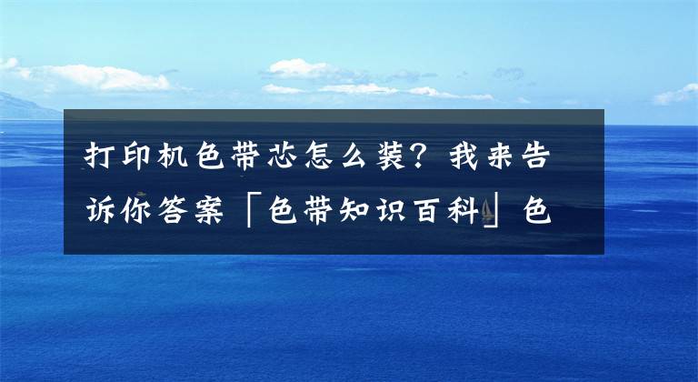 打印機(jī)色帶芯怎么裝？我來(lái)告訴你答案「色帶知識(shí)百科」色帶是什么 色帶怎么換 色帶安裝圖解