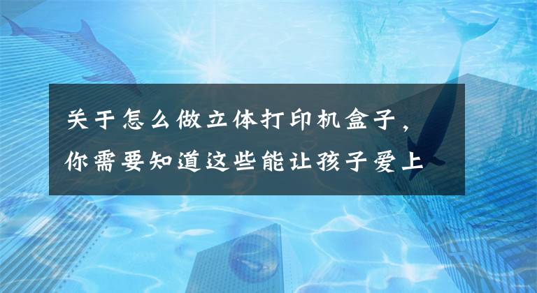 關于怎么做立體打印機盒子，你需要知道這些能讓孩子愛上編程的3D打印“盒子”