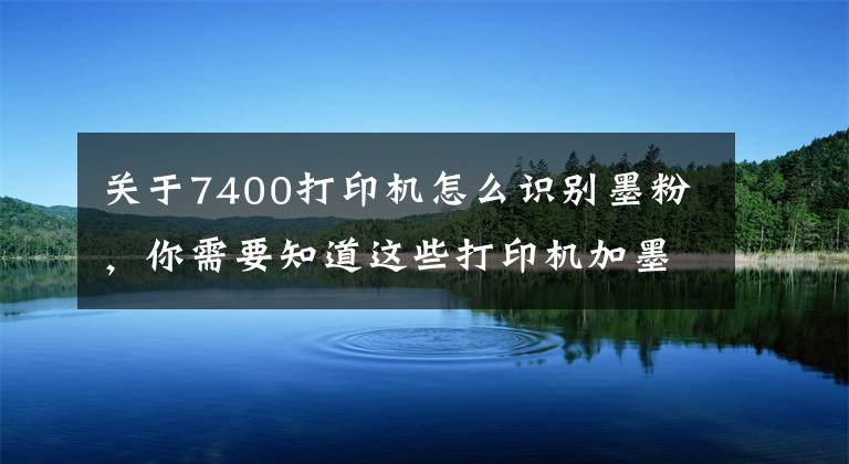 關于7400打印機怎么識別墨粉，你需要知道這些打印機加墨之后還提示碳粉用盡常用處理辦法——收集