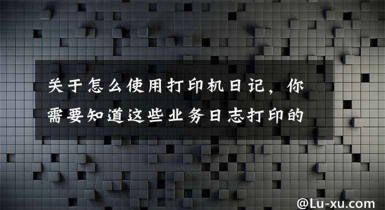 關于怎么使用打印機日記，你需要知道這些業(yè)務日志打印的正確姿勢