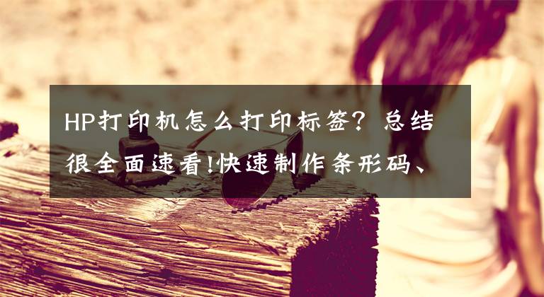 HP打印機怎么打印標簽？總結很全面速看!快速制作條形碼、二維碼、編輯條碼數(shù)據(jù)內容，打印條碼