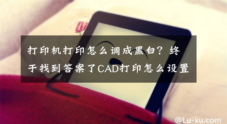 打印機打印怎么調(diào)成黑白？終于找到答案了CAD打印怎么設(shè)置黑白？一文教會你CAD打印黑白圖紙