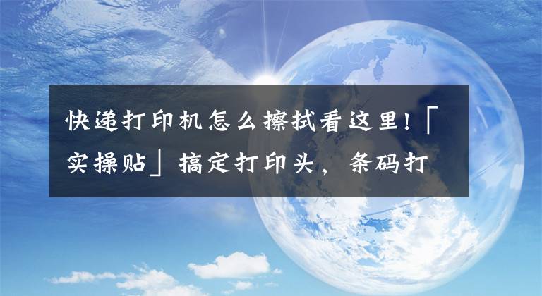 快遞打印機(jī)怎么擦拭看這里!「實(shí)操貼」搞定打印頭，條碼打印機(jī)壽命不用愁