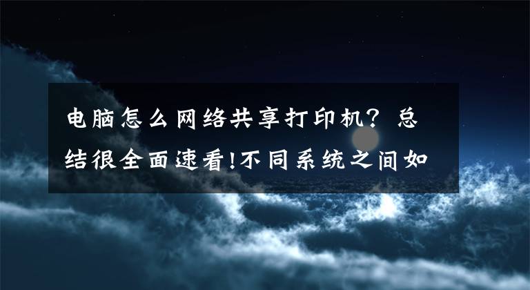 電腦怎么網(wǎng)絡共享打印機？總結(jié)很全面速看!不同系統(tǒng)之間如何共享打印機，一分鐘教會你